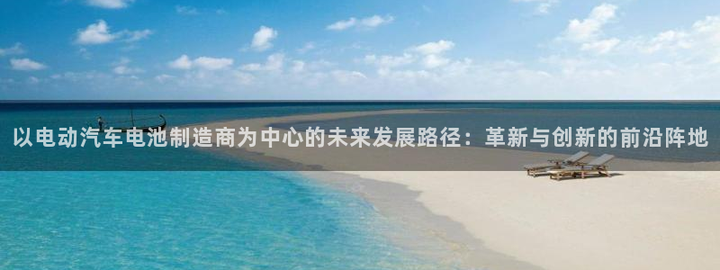 优发国际手机版网站入口：以电动汽车电池制造商为中心的未来发展路径：革新与创新的前沿阵地